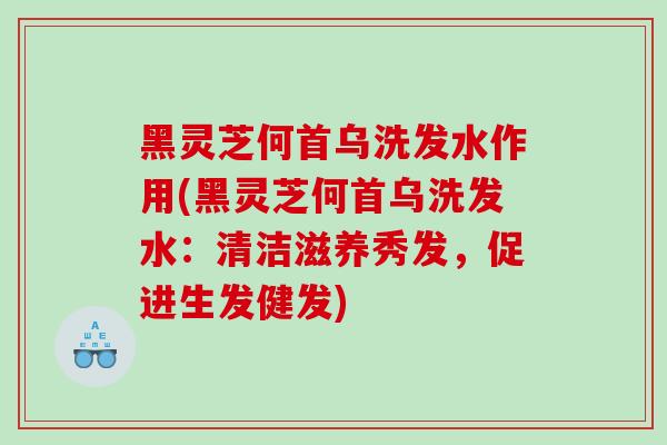 黑灵芝何首乌洗发水作用(黑灵芝何首乌洗发水：清洁滋养秀发，促进生发健发)