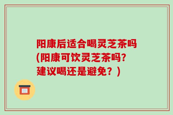 阳康后适合喝灵芝茶吗(阳康可饮灵芝茶吗？建议喝还是避免？)