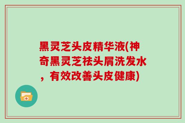 黑灵芝头皮精华液(神奇黑灵芝祛头屑洗发水，有效改善头皮健康)