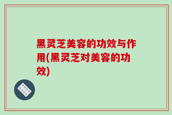 黑灵芝美容的功效与作用(黑灵芝对美容的功效)