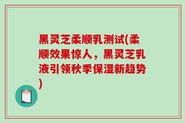 黑灵芝柔顺乳测试(柔顺效果惊人，黑灵芝乳液引领秋季保湿新趋势)