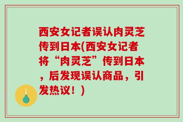 西安女记者误认肉灵芝传到日本(西安女记者将“肉灵芝”传到日本，后发现误认商品，引发热议！)