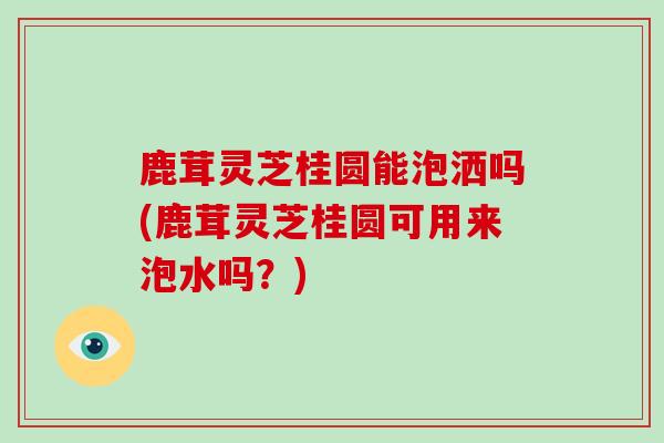 鹿茸灵芝桂圆能泡洒吗(鹿茸灵芝桂圆可用来泡水吗？)