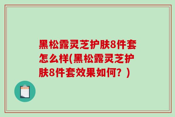 黑松露灵芝护肤8件套怎么样(黑松露灵芝护肤8件套效果如何？)