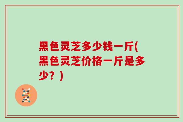黑色灵芝多少钱一斤(黑色灵芝价格一斤是多少？)