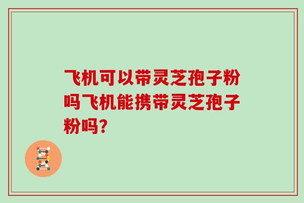 飞机可以带灵芝孢子粉吗飞机能携带灵芝孢子粉吗？