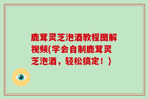 鹿茸灵芝泡酒教程图解视频(学会自制鹿茸灵芝泡酒，轻松搞定！)