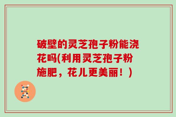 破壁的灵芝孢子粉能浇花吗(利用灵芝孢子粉施肥，花儿更美丽！)