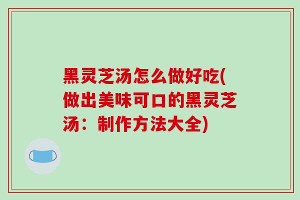 黑灵芝汤怎么做好吃(做出美味可口的黑灵芝汤：制作方法大全)