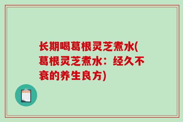长期喝葛根灵芝煮水(葛根灵芝煮水：经久不衰的养生良方)