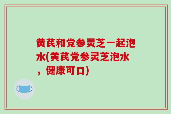黄芪和党参灵芝一起泡水(黄芪党参灵芝泡水，健康可口)