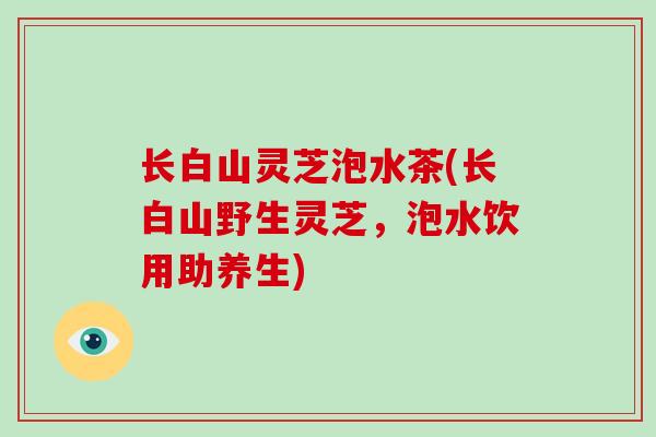 长白山灵芝泡水茶(长白山野生灵芝，泡水饮用助养生)