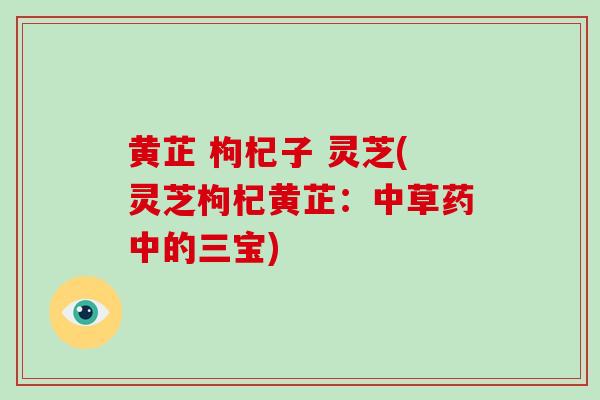 黄芷 枸杞子 灵芝(灵芝枸杞黄芷：中草药中的三宝)