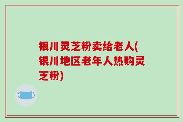 银川灵芝粉卖给老人(银川地区老年人热购灵芝粉)