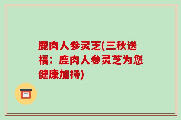 鹿肉人参灵芝(三秋送福：鹿肉人参灵芝为您健康加持)