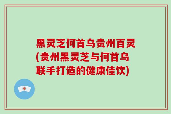 黑灵芝何首乌贵州百灵(贵州黑灵芝与何首乌联手打造的健康佳饮)