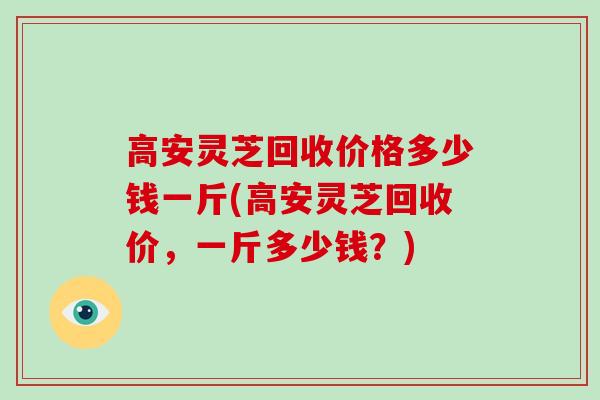 高安灵芝回收价格多少钱一斤(高安灵芝回收价，一斤多少钱？)