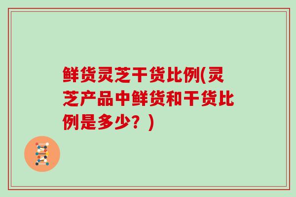 鲜货灵芝干货比例(灵芝产品中鲜货和干货比例是多少？)