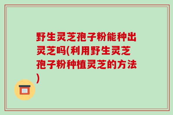 野生灵芝孢子粉能种出灵芝吗(利用野生灵芝孢子粉种植灵芝的方法)