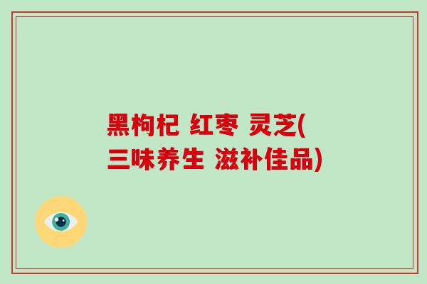 黑枸杞 红枣 灵芝(三味养生 滋补佳品)