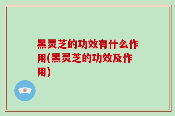 黑灵芝的功效有什么作用(黑灵芝的功效及作用)