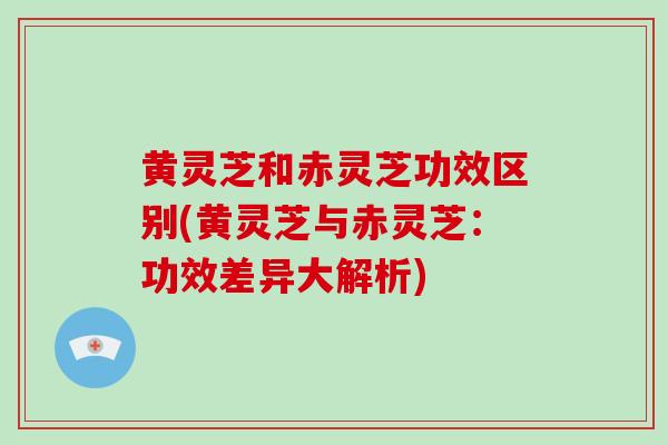 黄灵芝和赤灵芝功效区别(黄灵芝与赤灵芝：功效差异大解析)