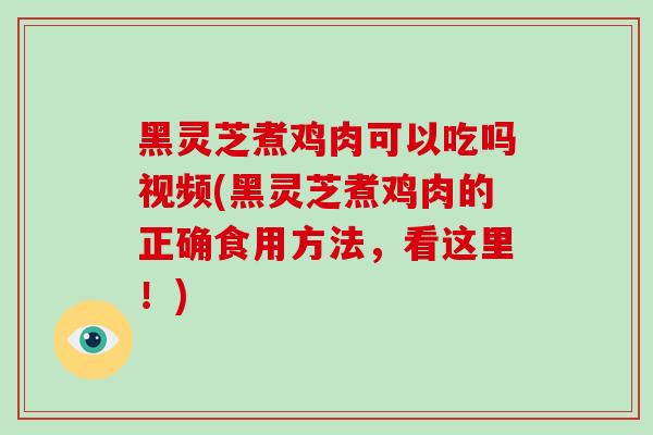 黑灵芝煮鸡肉可以吃吗视频(黑灵芝煮鸡肉的正确食用方法，看这里！)