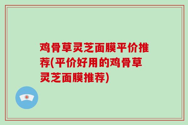 鸡骨草灵芝面膜平价推荐(平价好用的鸡骨草灵芝面膜推荐)