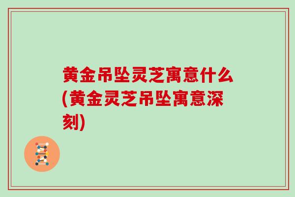 黄金吊坠灵芝寓意什么(黄金灵芝吊坠寓意深刻)
