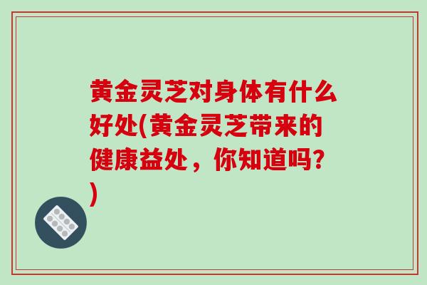 黄金灵芝对身体有什么好处(黄金灵芝带来的健康益处，你知道吗？)