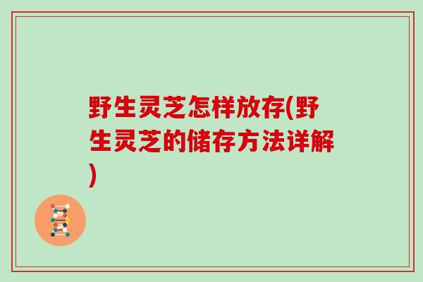 野生灵芝怎样放存(野生灵芝的储存方法详解)