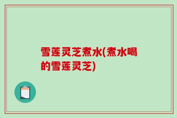 雪莲灵芝煮水(煮水喝的雪莲灵芝)