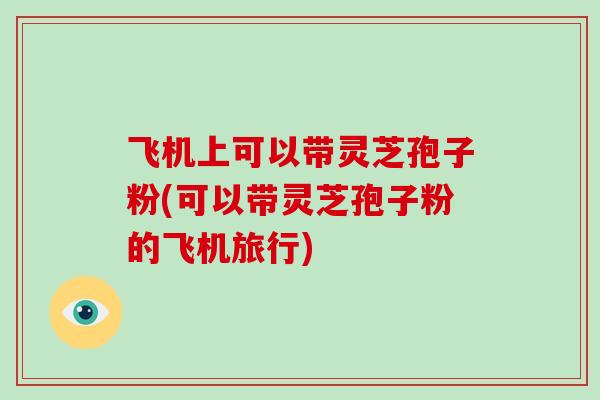 飞机上可以带灵芝孢子粉(可以带灵芝孢子粉的飞机旅行)