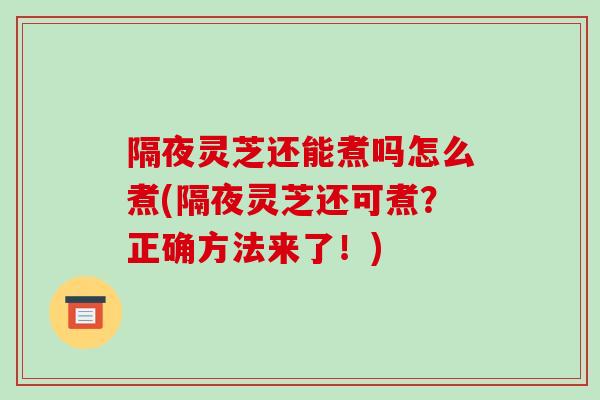 隔夜灵芝还能煮吗怎么煮(隔夜灵芝还可煮？正确方法来了！)