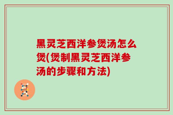 黑灵芝西洋参煲汤怎么煲(煲制黑灵芝西洋参汤的步骤和方法)