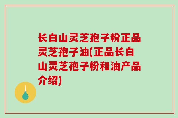 长白山灵芝孢子粉正品灵芝孢子油(正品长白山灵芝孢子粉和油产品介绍)
