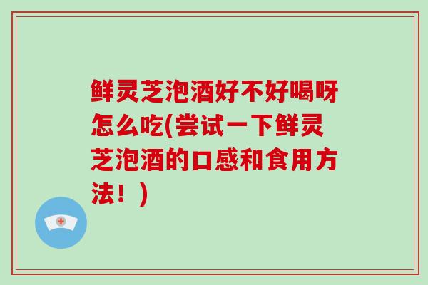 鲜灵芝泡酒好不好喝呀怎么吃(尝试一下鲜灵芝泡酒的口感和食用方法！)