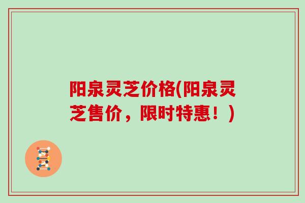 阳泉灵芝价格(阳泉灵芝售价，限时特惠！)