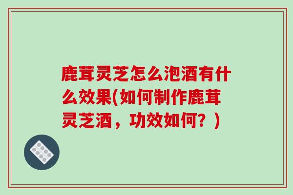鹿茸灵芝怎么泡酒有什么效果(如何制作鹿茸灵芝酒，功效如何？)
