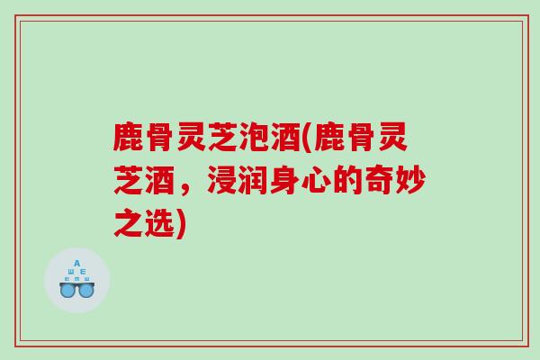 鹿骨灵芝泡酒(鹿骨灵芝酒，浸润身心的奇妙之选)