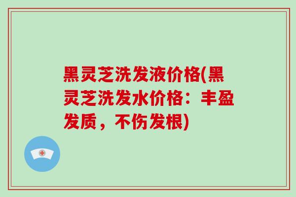 黑灵芝洗发液价格(黑灵芝洗发水价格：丰盈发质，不伤发根)