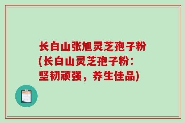 长白山张旭灵芝孢子粉(长白山灵芝孢子粉：坚韧顽强，养生佳品)