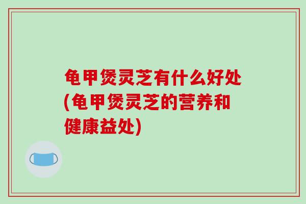 龟甲煲灵芝有什么好处(龟甲煲灵芝的营养和健康益处)