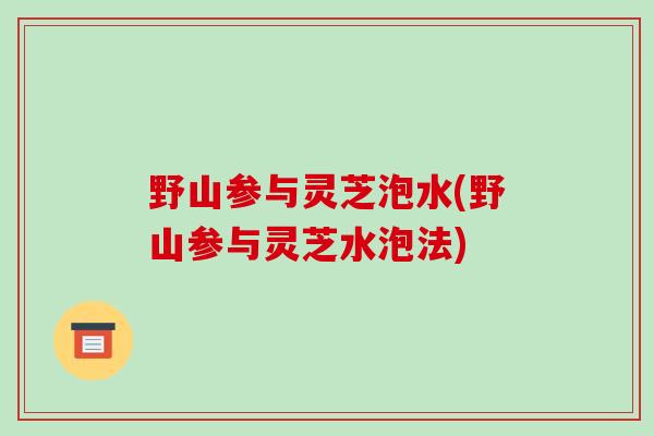 野山参与灵芝泡水(野山参与灵芝水泡法)