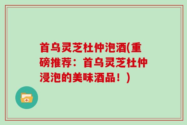 首乌灵芝杜仲泡酒(重磅推荐：首乌灵芝杜仲浸泡的美味酒品！)