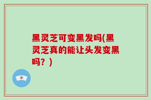 黑灵芝可变黑发吗(黑灵芝真的能让头发变黑吗？)