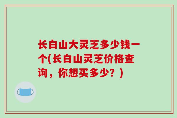 长白山大灵芝多少钱一个(长白山灵芝价格查询，你想买多少？)
