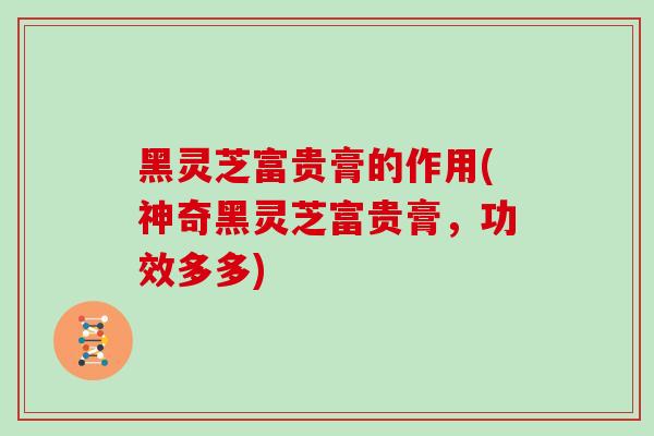 黑灵芝富贵膏的作用(神奇黑灵芝富贵膏，功效多多)