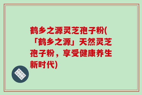 鹤乡之源灵芝孢子粉(「鹤乡之源」天然灵芝孢子粉，享受健康养生新时代)