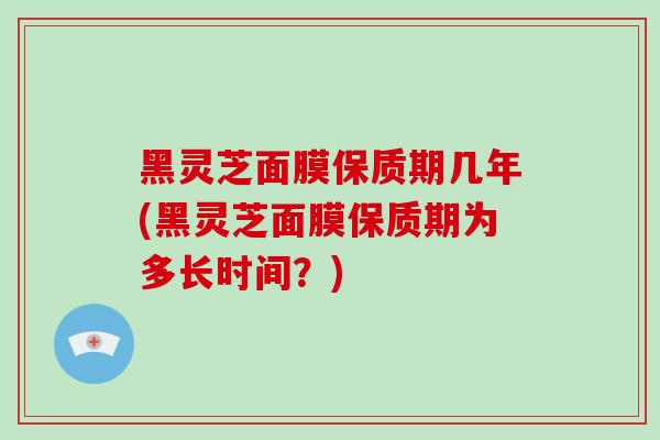 黑灵芝面膜保质期几年(黑灵芝面膜保质期为多长时间？)